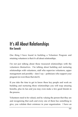 It’s All About Relationships
Kim Sanecki

One thing I have found in building a Volunteer Program and
retaining volunteers is that it’s all about relationships.

I’m not just talking about those treasured relationships with the
volunteers themselves. I’m talking about building and nurturing
relationships with volunteers, staff who supervise volunteers, upper
management and possibly – dare I say – politicians who support your
program (or even those that don’t).

If you take the time to get to know these key people and work on
building and nurturing those relationships you will reap amazing
benefits, plus its fun and you may even make a few good friends in
the process.

Volunteers need to be valued, and by valuing the person that they are
and recognizing that each and every one of them has something to
give, you validate their existence in your organization. I have an

                                                                  101
 