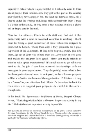 inquisitive nature which is quite helpful as I naturally want to learn
about people, their families, how they got to this part of the country
and what they have a passion for. We send out birthday cards, call if
they’re under the weather and always make contact with them if there
is a death in the family. It only takes a few minutes to make a phone
call or drop a card in the mail.

Now for the others… Check in with staff and find out if this
partnership with a new or seasoned volunteer is working – thank
them for being a great supervisor of those volunteers assigned to
them, but be honest. Thank them only if they genuinely are a great
supervisor of the volunteers. If they need help in a pinch, give it to
them…go out of your way to help them out…why not? It feels good
and makes the program look good.               Have you made friends or
enemies with upper management? It’s much easier to get what you
need to do the job if you have nurtured relationships with the
managers in your organization. They (hopefully) want what is best
for the organization and want to look good, so the volunteer program
will be a reflection on them and the organization. Politicians…it may
be a ‘no-no’ in your situation, but I think it’s important to back the
champions who support your program…be careful in this area –
enough said.

In his book The Spontaneous Fulfillment of Desire, Deepak Chopra
writes, “Nurturing relationships is the most important activity in my
life.” Make it the most important activity in your life!

Kim Sanecki has worked in volunteer management for 14 years. She is Volunteer
Services Coordinator for the City of Coral Springs, Florida, where she manages a
volunteer program for 150,000 residents – including putting lots of volunteers to
work after the hurricane with clean up efforts.




102
 