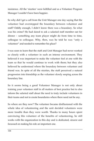 insistence. All the ‘niceties’ were fulfilled and as a Volunteer Program
Manager I couldn’t have been happier.

So why did I get a call from the Unit Manager one day saying that the
volunteer had overstepped the boundary between volunteer and
staff? Oddly enough, I didn’t know there was a boundary. So what
was his crime? He had dared to ask a salaried staff member out for
dinner – something any team player might do from time to time,
colleague to colleague. Why, then, was he told he was “only a
volunteer” and needed to remember his place?

I was soon to learn that the staff and Unit Manager had never worked
so closely with a volunteer in such an intense environment. They
believed it was important to make the volunteer feel at one with the
team so that he would continue to work with them; but they also
believed he understood where the boundary between volunteer and
friend was. In spite of all the niceties, the staff perceived a natural
progression into friendship as the volunteer slowly seeping across the
boundary line.

So it seems being a good Volunteer Manager is not only about
training your volunteer staff in all matters of best practice but to also
inform the salaried staff about the need to truly include volunteers in
their teams and not to create boundaries where there need not be any.

So where are they now? The volunteer became disillusioned with the
whole idea of volunteering and the unit decided volunteers were
more trouble than they were worth. Thanks to many hours spent
convincing this volunteer of the benefits of volunteering, he still
works with the organization to this day and is dedicated, sincere and
focussed on making his role an important one.

104
 