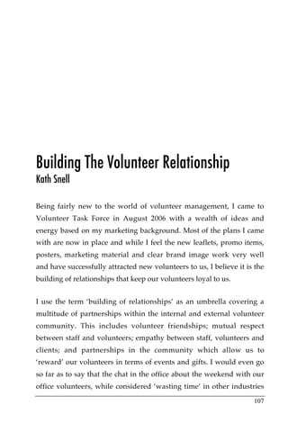 Building The Volunteer Relationship
Kath Snell

Being fairly new to the world of volunteer management, I came to
Volunteer Task Force in August 2006 with a wealth of ideas and
energy based on my marketing background. Most of the plans I came
with are now in place and while I feel the new leaflets, promo items,
posters, marketing material and clear brand image work very well
and have successfully attracted new volunteers to us, I believe it is the
building of relationships that keep our volunteers loyal to us.


I use the term ‘building of relationships’ as an umbrella covering a
multitude of partnerships within the internal and external volunteer
community. This includes volunteer friendships; mutual respect
between staff and volunteers; empathy between staff, volunteers and
clients; and partnerships in the community which allow us to
‘reward’ our volunteers in terms of events and gifts. I would even go
so far as to say that the chat in the office about the weekend with our
office volunteers, while considered ‘wasting time’ in other industries

                                                                     107
 
