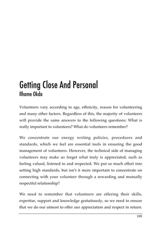 Getting Close And Personal
Ilhame Okda

Volunteers vary according to age, ethnicity, reason for volunteering
and many other factors. Regardless of this, the majority of volunteers
will provide the same answers to the following questions: What is
really important to volunteers? What do volunteers remember?

We concentrate our energy writing policies, procedures and
standards, which we feel are essential tools in ensuring the good
management of volunteers. However, the technical side of managing
volunteers may make us forget what truly is appreciated, such as
feeling valued, listened to and respected. We put so much effort into
setting high standards, but isn’t it more important to concentrate on
connecting with your volunteer through a rewarding and mutually
respectful relationship?

We need to remember that volunteers are offering their skills,
expertise, support and knowledge gratuitously, so we need to ensure
that we do our utmost to offer our appreciation and respect in return.

                                                                  109
 