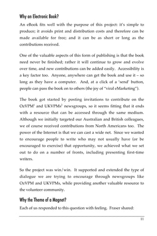 Why an Electronic Book?
An eBook fits well with the purpose of this project: it’s simple to
produce; it avoids print and distribution costs and therefore can be
made available for free; and it can be as short or long as the
contributions received.!

One of the valuable aspects of this form of publishing is that the book
need never be finished; rather it will continue to grow and evolve
over time, and new contributions can be added easily. Accessibility is
a key factor too. Anyone, anywhere can get the book and use it – so
long as they have a computer. And, at a click of a ‘send’ button,
people can pass the book on to others (the joy of “viral eMarketing”).

The book got started by posting invitations to contribute on the
OzVPM1 and UKVPMs2 newsgroups, so it seems fitting that it ends
with a resource that can be accessed through the same medium.
Although we initially targeted our Australian and British colleagues,
we of course received contributions from North Americans too. The
power of the Internet is that we can cast a wide net. Since we wanted
to encourage people to write who may not usually have (or be
encouraged to exercise) that opportunity, we achieved what we set
out to do on a number of fronts, including presenting first-time
writers.

So the project was win/win. It supported and extended the type of
dialogue we are trying to encourage through newsgroups like
OzVPM and UKVPMs, while providing another valuable resource to
the volunteer community.

Why the Theme of a Magnet?
Each of us responded to this question with feeling. Fraser shared:

                                                                         11
 