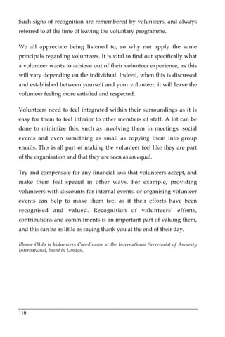 Such signs of recognition are remembered by volunteers, and always
referred to at the time of leaving the voluntary programme.

We all appreciate being listened to, so why not apply the same
principals regarding volunteers. It is vital to find out specifically what
a volunteer wants to achieve out of their volunteer experience, as this
will vary depending on the individual. Indeed, when this is discussed
and established between yourself and your volunteer, it will leave the
volunteer feeling more satisfied and respected.

Volunteers need to feel integrated within their surroundings as it is
easy for them to feel inferior to other members of staff. A lot can be
done to minimize this, such as involving them in meetings, social
events and even something as small as copying them into group
emails. This is all part of making the volunteer feel like they are part
of the organisation and that they are seen as an equal.

Try and compensate for any financial loss that volunteers accept, and
make them feel special in other ways. For example, providing
volunteers with discounts for internal events, or organising volunteer
events can help to make them feel as if their efforts have been
recognised and valued. Recognition of volunteers’ efforts,
contributions and commitments is an important part of valuing them,
and this can be as little as saying thank you at the end of their day.

Ilhame Okda is Volunteers Coordinator at the International Secretariat of Amnesty
International, based in London.




110
 