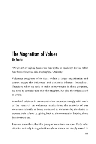 The Magnetism of Values
Liz Scarfe

“We do not act rightly because we have virtue or excellence, but we rather
have those because we have acted rightly.” Aristotle

Volunteer programs often exist within a larger organisation and
cannot escape the influences and dynamics inherent throughout.
Therefore, when we seek to make improvements in these programs,
we need to consider not only the program, but also the organisation
as whole.

Anecdotal evidence in our organisation resonates strongly with much
of the research on volunteer motivations; the majority of our
volunteers identify as being motivated to volunteer by the desire to
express their values i.e. giving back to the community, helping those
less fortunate etc.

It makes sense then, that this group of volunteers are most likely to be
attracted not only to organisations whose values are deeply rooted in

                                                                      111
 