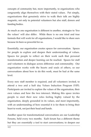 concepts of community but, more importantly, to organisations who
congruently align themselves with their stated values. Put simply,
organisations that genuinely strive to walk their talk are highly
magnetic, not only to potential volunteers but also staff, donors and
funding bodies.

As much as one organisation is different to another, strategies to ‘live
the values’ will also differ. While there is no one tried and true
formula that will work for all organisations, I would like to share ours
because its been so powerful for us.

Essentially, our organisation creates spaces for conversation. Spaces
for people to explore and deepen their understanding of values.
Spaces for people to reflect on their work such that personal
transformation and deeper learning can be reached. Spaces for staff
and volunteers to dialogue across difference and commonality. Our
organisation works with the hearts and souls of others, so our
conversations about how to do this work, must be had at the same
level.

Every new staff member is required, and all volunteers invited, to
attend a two and a half day Values Induction Program (VIP).
Participants are invited to explore the values of the organisation, their
own values and how the two intersect. Making this space invites
people to start their new roles feeling highly valued by the
organisation, deeply grounded in its values, and most importantly,
with an understanding of how essential it is for them to bring their
heart to work, not just their head and hands.

Another space for transformational conversations are our Leadership
Forums, held every two months. Each forum has a different theme
but they are essentially a tool to start conversations; to deepen our
112
 
