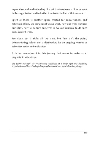 exploration and understanding of what it means to each of us to work
in this organisation and to further its mission, in line with its values.

Spirit at Work is another space created for conversations and
reflection of how we bring spirit to our work, how our work nurtures
our spirit, how to nurture ourselves so we can continue to do such
spirit-centred work.

We don’t get it right all the time, but that isn’t the point;
demonstrating values isn’t a destination; it’s an ongoing journey of
reflection, action and evaluation.

It is our commitment to this journey that seems to make us so
magnetic to volunteers.

Liz Scarfe manages the volunteering resources at a large aged and disability
organisation and loves lively philosophical conversations about almost anything.




                                                                            113
 