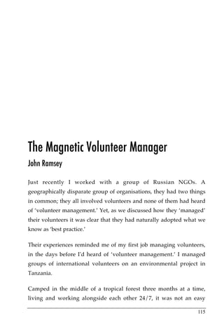 The Magnetic Volunteer Manager
John Ramsey

Just recently I worked with a group of Russian NGOs. A
geographically disparate group of organisations, they had two things
in common; they all involved volunteers and none of them had heard
of ‘volunteer management.’ Yet, as we discussed how they ‘managed’
their volunteers it was clear that they had naturally adopted what we
know as ‘best practice.’

Their experiences reminded me of my first job managing volunteers,
in the days before I'd heard of ‘volunteer management.’ I managed
groups of international volunteers on an environmental project in
Tanzania.

Camped in the middle of a tropical forest three months at a time,
living and working alongside each other 24/7, it was not an easy

                                                                  115
 