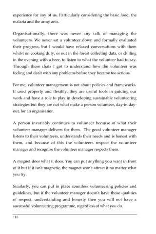 experience for any of us. Particularly considering the basic food, the
malaria and the army ants.


Organisationally, there was never any talk of managing the
volunteers. We never sat a volunteer down and formally evaluated
their progress, but I would have relaxed conversations with them
whilst on cooking duty, or out in the forest collecting data, or chilling
in the evening with a beer, to listen to what the volunteer had to say.
Through these chats I got to understand how the volunteer was
feeling and dealt with any problems before they became too serious.


For me, volunteer management is not about policies and frameworks.
If used properly and flexibly, they are useful tools in guiding our
work and have a role to play in developing sustainable volunteering
strategies but they are not what make a person volunteer, day-in day-
out, for an organisation.


A person invariably continues to volunteer because of what their
volunteer manager delivers for them. The good volunteer manager
listens to their volunteers, understands their needs and is honest with
them, and because of this the volunteers respect the volunteer
manager and recognise the volunteer manager respects them.


A magnet does what it does. You can put anything you want in front
of it but if it isn't magnetic, the magnet won't attract it no matter what
you try.


Similarly, you can put in place countless volunteering policies and
guidelines, but if the volunteer manager doesn't have those qualities
of respect, understanding and honesty then you will not have a
successful volunteering programme, regardless of what you do.

116
 