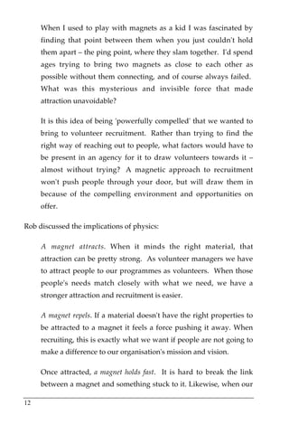 When I used to play with magnets as a kid I was fascinated by
     finding that point between them when you just couldn't hold
     them apart – the ping point, where they slam together.! I'd spend
     ages trying to bring two magnets as close to each other as
     possible without them connecting, and of course always failed.!
     What was this mysterious and invisible force that made
     attraction unavoidable?

     It is this idea of being 'powerfully compelled' that we wanted to
     bring to volunteer recruitment.! Rather than trying to find the
     right way of reaching out to people, what factors would have to
     be present in an agency for it to draw volunteers towards it –
     almost without trying?! A magnetic approach to recruitment
     won't push people through your door, but will draw them in
     because of the compelling environment and opportunities on
     offer.

Rob discussed the implications of physics:

     A magnet attracts. When it minds the right material, that
     attraction can be pretty strong. As volunteer managers we have
     to attract people to our programmes as volunteers. When those
     people's needs match closely with what we need, we have a
     stronger attraction and recruitment is easier.

     A magnet repels. If a material doesn't have the right properties to
     be attracted to a magnet it feels a force pushing it away. When
     recruiting, this is exactly what we want if people are not going to
     make a difference to our organisation's mission and vision.

     Once attracted, a magnet holds fast. It is hard to break the link
     between a magnet and something stuck to it. Likewise, when our

12
 