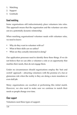 1. Matching
2. Support
3. Gratitude


Good matching
Some organisations still indiscriminately place volunteers into roles.
This approach means that the organisation and the volunteer can miss
out on a potentially dynamic relationship.

When matching organisational volunteer needs with volunteer roles,
we need to know:

•     Why do they want to volunteer with us?
•     What of their skills can we utilise?
•     What are they actually interested in doing?

Our application processes need to identify these three things. If we do
not believe that we can offer a volunteer a role or an opportunity that
matches their needs, then do not engage them.

Under no circumstances should organisations employ the ‘bait and
switch’ approach – attracting volunteers with the promise of a fun or
glamorous role when the reality is they are doing a more mundane or
even dull job.

Many organisations are excellent at performing this initial match.
However, we also need to make sure we continue to match their
needs as people change over time.


Clear support
Volunteers need three types of support:

120
 