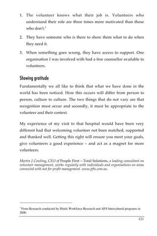 1. The volunteer knows what their job is. Volunteers who
    understand their role are three times more motivated than those
    who don't.3

2. They have someone who is there to show them what to do when
    they need it.

3. When something goes wrong, they have access to support. One
    organisation I was involved with had a free counsellor available to
    volunteers.


Showing gratitude
Fundamentally we all like to think that what we have done in the
world has been noticed. How this occurs will differ from person to
person, culture to culture. The two things that do not vary are that
recognition must occur and secondly, it must be appropriate to the
volunteer and their context.

My experience of my visit to that hospital would have been very
different had that welcoming volunteer not been matched, supported
and thanked well. Getting this right will ensure you meet your goals,
give volunteers a good experience – and act as a magnet for more
volunteers.

Martin J Cowling, CEO of People First – Total Solutions, a leading consultant on
volunteer management, works regularly with individuals and organisations on areas
connected with not for profit management. www.pfts.com.au.




3
 From Research conducted by Hinds Workforce Research and AFS Intercultural programs in
2000.

                                                                                    121
 