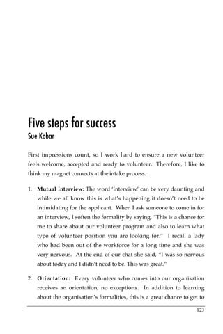 Five steps for success
Sue Kobar

First impressions count, so I work hard to ensure a new volunteer
feels welcome, accepted and ready to volunteer. Therefore, I like to
think my magnet connects at the intake process.

1. Mutual interview: The word ‘interview’ can be very daunting and
   while we all know this is what’s happening it doesn’t need to be
   intimidating for the applicant. When I ask someone to come in for
   an interview, I soften the formality by saying, “This is a chance for
   me to share about our volunteer program and also to learn what
   type of volunteer position you are looking for.” I recall a lady
   who had been out of the workforce for a long time and she was
   very nervous. At the end of our chat she said, “I was so nervous
   about today and I didn’t need to be. This was great.”

2. Orientation: Every volunteer who comes into our organisation
   receives an orientation; no exceptions. In addition to learning
   about the organisation’s formalities, this is a great chance to get to

                                                                     123
 