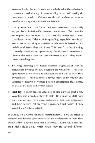 know each other better. Orientation is scheduled at the volunteer’s
      convenience and although I prefer small groups, I will readily do
      one-to-one if needed. Orientation should be done as soon as
      possible so the applicant doesn’t lose interest.

3. Buddy sessions: I’ve found that new volunteers have really
      enjoyed being linked with ‘seasoned’ volunteers. This provides
      an opportunity to observe (not do) the assignment being
      considered to see if the work is appealing; especially for clinical
      areas. After attending orientation a volunteer is linked with a
      buddy on different days and times. This doesn’t replace training,
      it merely provides an opportunity for the new volunteer to
      observe the assignment and feel welcome to say if they would
      prefer something else.

4. Training: Training to the task is essential – regardless of what the
      assignment involves or how qualified the volunteer. This is an
      opportunity for volunteers to ask questions and staff to share their
      expectations. Training doesn’t always need to be lengthy and
      volunteers receive a written position description that clearly
      delineates the tasks and contact person.

5. First day: It doesn’t matter what day or time I always greet a new
      volunteer and introduce them to staff. By contacting staff prior
      the volunteer receives a warm welcome to their new assignment
      and I can be sure that everyone is connected and happy. If they
      aren’t, then I’m there to fix it!

In closing, the above is all about communication. If we are effective
listeners and develop opportunities for new volunteers to share their
thoughts then I believe retention is increased. Some volunteers find
their niche right away while others may try several different

124
 