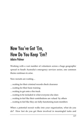Now You’ve Got ‘Em,
How Do You Keep ‘Em?
Adaire Palmer

Working with a vast number of volunteers across a huge geographic
spread in South Australia's emergency services sector, one common
theme continues to arise.

New recruits are waiting…

…waiting for their criminal records check clearance
…waiting for their basic training
…waiting to get onto a fire truck
…waiting to be included in what everyone else does
…waiting to feel like their contributions are valued by others
…waiting to feel like they are fully-functioning team members

When a potential recruit walks into your organisation, what do you
do? How fast do you get them involved in meaningful tasks and

                                                                 127
 