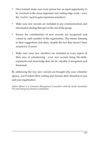 •   Once trained, make sure every person has an equal opportunity to
    be involved in the more important and cutting edge work – even
    the 'newbies' need to gain experience somehow!

•   Make sure new recruits are included in any communications and
    information sharing that goes to the rest of the group.

•   Ensure the contributions of new recruits are recognised and
    valued by each member of the organisation. This means listening
    to their suggestions and ideas, despite the fact they haven’t been
    around for 15 years!

•   Make sure your new members are included in every aspect of
    their area of volunteering - even new recruits bring life-skills,
    experience and knowledge that can be valuable if recognised and
    harnessed.

By addressing the way new recruits are brought into your volunteer
agency, you'll reduce their waiting and increase their attraction to you
and your organisation.

Adaire Palmer is a Volunteer Management Consultant with the South Australian
Fire and Emergency Services Commission.




                                                                        129
 