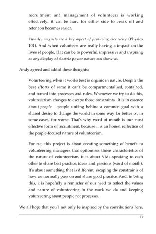 recruitment and management of volunteers is working
     effectively, it can be hard for either side to break off and
     retention becomes easier.

     Finally, magnets are a key aspect of producing electricity (Physics
     101). And when volunteers are really having a impact on the
     lives of people, that can be as powerful, impressive and inspiring
     as any display of electric power nature can show us.

Andy agreed and added these thoughts:

     Volunteering when it works best is organic in nature. Despite the
     best efforts of some it can't be compartmentalised, contained,
     and turned into processes and rules. Whenever we try to do this,
     volunteerism changes to escape those constraints. It is in essence
     about people – people uniting behind a common goal with a
     shared desire to change the world in some way for better or, in
     some cases, for worse. That's why word of mouth is our most
     effective form of recruitment, because it is an honest reflection of
     the people-focused nature of volunteerism.

     For me, this project is about creating something of benefit to
     volunteering managers that epitomises those characteristics of
     the nature of volunteerism. It is about VMs speaking to each
     other to share best practice, ideas and passions (word of mouth).
     It's about something that is different, escaping the constraints of
     how we normally pass on and share good practice. And, in being
     this, it is hopefully a reminder of our need to reflect the values
     and nature of volunteering in the work we do and keeping
     volunteering about people not processes.

We all hope that you'll not only be inspired by the contributions here,

                                                                      13
 