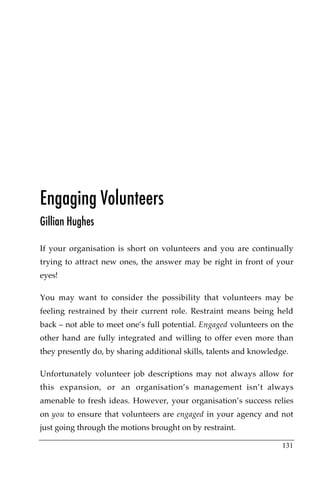 Engaging Volunteers
Gillian Hughes

If your organisation is short on volunteers and you are continually
trying to attract new ones, the answer may be right in front of your
eyes!

You may want to consider the possibility that volunteers may be
feeling restrained by their current role. Restraint means being held
back – not able to meet one’s full potential. Engaged volunteers on the
other hand are fully integrated and willing to offer even more than
they presently do, by sharing additional skills, talents and knowledge.

Unfortunately volunteer job descriptions may not always allow for
this expansion, or an organisation’s management isn’t always
amenable to fresh ideas. However, your organisation’s success relies
on you to ensure that volunteers are engaged in your agency and not
just going through the motions brought on by restraint.

                                                                     131
 