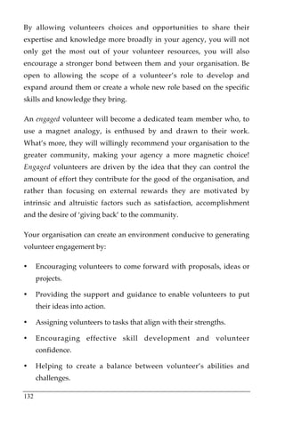 By allowing volunteers choices and opportunities to share their
expertise and knowledge more broadly in your agency, you will not
only get the most out of your volunteer resources, you will also
encourage a stronger bond between them and your organisation. Be
open to allowing the scope of a volunteer’s role to develop and
expand around them or create a whole new role based on the specific
skills and knowledge they bring.

An engaged volunteer will become a dedicated team member who, to
use a magnet analogy, is enthused by and drawn to their work.
What’s more, they will willingly recommend your organisation to the
greater community, making your agency a more magnetic choice!
Engaged volunteers are driven by the idea that they can control the
amount of effort they contribute for the good of the organisation, and
rather than focusing on external rewards they are motivated by
intrinsic and altruistic factors such as satisfaction, accomplishment
and the desire of ‘giving back’ to the community.

Your organisation can create an environment conducive to generating
volunteer engagement by:

•     Encouraging volunteers to come forward with proposals, ideas or
      projects.

•     Providing the support and guidance to enable volunteers to put
      their ideas into action.

•     Assigning volunteers to tasks that align with their strengths.

•     Encouraging effective skill development and volunteer
      confidence.

•     Helping to create a balance between volunteer’s abilities and
      challenges.

132
 