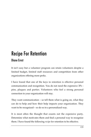 Recipe For Retention
Diane Ernst

It isn’t easy but a volunteer program can retain volunteers despite a
limited budget, limited staff resources and competition from other
organizations offering more perks.

I have found that one of the keys to retention is effective personal
communication and recognition. You do not need the expensive 3Ps -
pins, plaques and parties. Volunteers who feel a strong personal
connection to your organization will stay.

They want communication – so tell them what is going on, what they
can do to help and how their help impacts your organization. They
want to be recognized – so do so in a personalized way.

It is most often the thought that counts not the expensive party.
Determine what motivates them and find a personal way to recognize
them. I have found the following recipe for retention to be effective.

                                                                         135
 