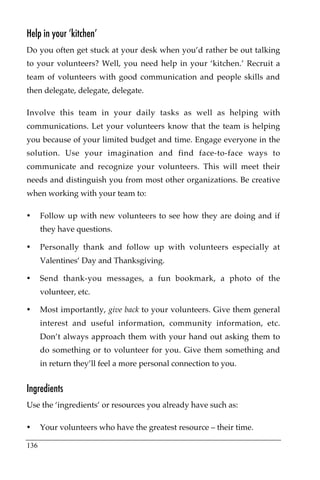 Help in your ‘kitchen’
Do you often get stuck at your desk when you’d rather be out talking
to your volunteers? Well, you need help in your ‘kitchen.’ Recruit a
team of volunteers with good communication and people skills and
then delegate, delegate, delegate.

Involve this team in your daily tasks as well as helping with
communications. Let your volunteers know that the team is helping
you because of your limited budget and time. Engage everyone in the
solution. Use your imagination and find face-to-face ways to
communicate and recognize your volunteers. This will meet their
needs and distinguish you from most other organizations. Be creative
when working with your team to:

•     Follow up with new volunteers to see how they are doing and if
      they have questions.

•     Personally thank and follow up with volunteers especially at
      Valentines’ Day and Thanksgiving.

•     Send thank-you messages, a fun bookmark, a photo of the
      volunteer, etc.

•     Most importantly, give back to your volunteers. Give them general
      interest and useful information, community information, etc.
      Don’t always approach them with your hand out asking them to
      do something or to volunteer for you. Give them something and
      in return they’ll feel a more personal connection to you.


Ingredients
Use the ‘ingredients’ or resources you already have such as:

•     Your volunteers who have the greatest resource – their time.

136
 