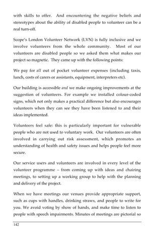 with skills to offer.    And encountering the negative beliefs and
stereotypes about the ability of disabled people to volunteer can be a
real turn-off.

Scope’s London Volunteer Network (LVN) is fully inclusive and we
involve volunteers from the whole community.                 Most of our
volunteers are disabled people so we asked them what makes our
project so magnetic. They came up with the following points:

We pay for all out of pocket volunteer expenses (including taxis,
lunch, costs of carers or assistants, equipment, interpreters etc).

Our building is accessible and we make ongoing improvements at the
suggestion of volunteers. For example we installed colour-coded
signs, which not only makes a practical difference but also encourages
volunteers when they can see they have been listened to and their
ideas implemented.

Volunteers feel safe: this is particularly important for vulnerable
people who are not used to voluntary work. Our volunteers are often
involved in carrying out risk assessment, which promotes an
understanding of health and safety issues and helps people feel more
secure.

Our service users and volunteers are involved in every level of the
volunteer programme – from coming up with ideas and chairing
meetings, to setting up a working group to help with the planning
and delivery of the project.

When we have meetings our venues provide appropriate support,
such as cups with handles, drinking straws, and people to write for
you. We avoid voting by show of hands, and make time to listen to
people with speech impairments. Minutes of meetings are pictorial so

142
 
