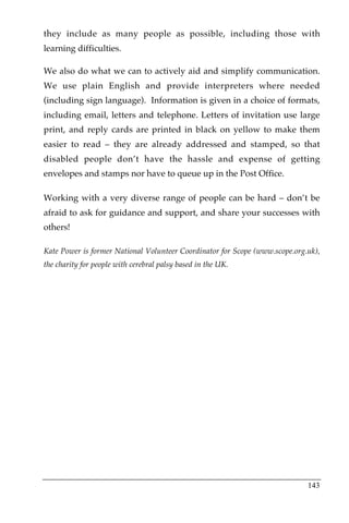 they include as many people as possible, including those with
learning difficulties.

We also do what we can to actively aid and simplify communication.
We use plain English and provide interpreters where needed
(including sign language). Information is given in a choice of formats,
including email, letters and telephone. Letters of invitation use large
print, and reply cards are printed in black on yellow to make them
easier to read – they are already addressed and stamped, so that
disabled people don’t have the hassle and expense of getting
envelopes and stamps nor have to queue up in the Post Office.

Working with a very diverse range of people can be hard – don’t be
afraid to ask for guidance and support, and share your successes with
others!

Kate Power is former National Volunteer Coordinator for Scope (www.scope.org.uk),
the charity for people with cerebral palsy based in the UK.




                                                                             143
 