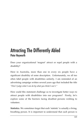 Attracting The Differently Abled
Peter Heyworth

Does your organizational ‘magnet’ attract or repel people with a
disability?

Here in Australia, more than one in every six people have a
significant disability of some description. Unfortunately, we all too
often label people with disabilities unfairly. I am reminded of an
advertising campaign written several years ago that included the title
“Don’t judge what I can do by what you think I can’t.”

How could this statement challenge us to investigate better ways to
attract people with disabilities into our programs?          Firstly, let’s
explore some of the barriers facing disabled persons wishing to
volunteer.

Statistics. We sometimes forget that each ‘statistic’ is actually a living,
breathing person. It is important to understand that each person is

                                                                       145
 
