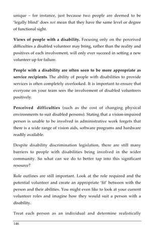 unique – for instance, just because two people are deemed to be
‘legally blind’ does not mean that they have the same level or degree
of functional sight.

Views of people with a disability. Focusing only on the perceived
difficulties a disabled volunteer may bring, rather than the reality and
positives of each involvement, will only ever succeed in setting a new
volunteer up for failure.

People with a disability are often seen to be more appropriate as
service recipients. The ability of people with disabilities to provide
services is often completely overlooked. It is important to ensure that
everyone on your team sees the involvement of disabled volunteers
positively.

Perceived difficulties (such as the cost of changing physical
environments to suit disabled persons). Stating that a vision-impaired
person is unable to be involved in administrative work forgets that
there is a wide range of vision aids, software programs and hardware
readily available.

Despite disability discrimination legislation, there are still many
barriers to people with disabilities being involved in the wider
community. So what can we do to better tap into this significant
resource?

Role outlines are still important. Look at the role required and the
potential volunteer and create an appropriate ‘fit’ between with the
person and their abilities. You might even like to look at your current
volunteer roles and imagine how they would suit a person with a
disability.

Treat each person as an individual and determine realistically

146
 