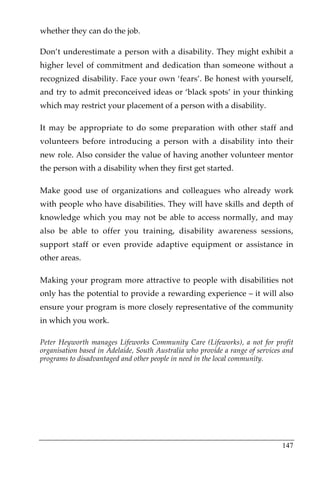 whether they can do the job.

Don’t underestimate a person with a disability. They might exhibit a
higher level of commitment and dedication than someone without a
recognized disability. Face your own ‘fears’. Be honest with yourself,
and try to admit preconceived ideas or ‘black spots’ in your thinking
which may restrict your placement of a person with a disability.

It may be appropriate to do some preparation with other staff and
volunteers before introducing a person with a disability into their
new role. Also consider the value of having another volunteer mentor
the person with a disability when they first get started.

Make good use of organizations and colleagues who already work
with people who have disabilities. They will have skills and depth of
knowledge which you may not be able to access normally, and may
also be able to offer you training, disability awareness sessions,
support staff or even provide adaptive equipment or assistance in
other areas.

Making your program more attractive to people with disabilities not
only has the potential to provide a rewarding experience – it will also
ensure your program is more closely representative of the community
in which you work.

Peter Heyworth manages Lifeworks Community Care (Lifeworks), a not for profit
organisation based in Adelaide, South Australia who provide a range of services and
programs to disadvantaged and other people in need in the local community.




                                                                               147
 