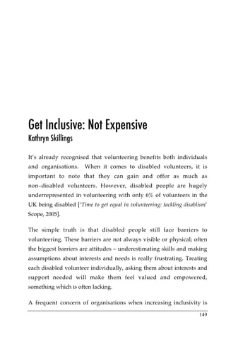 Get Inclusive: Not Expensive
Kathryn Skillings

It’s already recognised that volunteering benefits both individuals
and organisations.     When it comes to disabled volunteers, it is
important to note that they can gain and offer as much as
non–disabled volunteers. However, disabled people are hugely
underrepresented in volunteering with only 6% of volunteers in the
UK being disabled [‘Time to get equal in volunteering: tackling disablism’
Scope, 2005].

The simple truth is that disabled people still face barriers to
volunteering. These barriers are not always visible or physical; often
the biggest barriers are attitudes – underestimating skills and making
assumptions about interests and needs is really frustrating. Treating
each disabled volunteer individually, asking them about interests and
support needed will make them feel valued and empowered,
something which is often lacking.

A frequent concern of organisations when increasing inclusivity is

                                                                      149
 