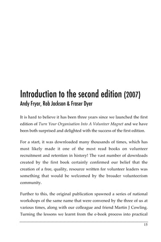 Introduction to the second edition (2007)
Andy Fryar, Rob Jackson & Fraser Dyer

It is hard to believe it has been three years since we launched the first
edition of Turn Your Organisation Into A Volunteer Magnet and we have
been both surprised and delighted with the success of the first edition.

For a start, it was downloaded many thousands of times, which has
most likely made it one of the most read books on volunteer
recruitment and retention in history! The vast number of downloads
created by the first book certainly confirmed our belief that the
creation of a free, quality, resource written for volunteer leaders was
something that would be welcomed by the broader volunteerism
community.

Further to this, the original publication spawned a series of national
workshops of the same name that were convened by the three of us at
various times, along with our colleague and friend Martin J Cowling.
Turning the lessons we learnt from the e-book process into practical

                                                                       15
 