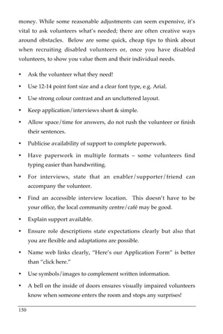 money. While some reasonable adjustments can seem expensive, it’s
vital to ask volunteers what’s needed; there are often creative ways
around obstacles. Below are some quick, cheap tips to think about
when recruiting disabled volunteers or, once you have disabled
volunteers, to show you value them and their individual needs.

•     Ask the volunteer what they need!

•     Use 12-14 point font size and a clear font type, e.g. Arial.

•     Use strong colour contrast and an uncluttered layout.

•     Keep application/interviews short & simple.

•     Allow space/time for answers, do not rush the volunteer or finish
      their sentences.

•     Publicise availability of support to complete paperwork.

•     Have paperwork in multiple formats – some volunteers find
      typing easier than handwriting.

•     For interviews, state that an enabler/supporter/friend can
      accompany the volunteer.

•     Find an accessible interview location. This doesn’t have to be
      your office, the local community centre/café may be good.

•     Explain support available.

•     Ensure role descriptions state expectations clearly but also that
      you are flexible and adaptations are possible.

•     Name web links clearly, “Here’s our Application Form” is better
      than “click here.”

•     Use symbols/images to complement written information.

•     A bell on the inside of doors ensures visually impaired volunteers
      know when someone enters the room and stops any surprises!

150
 