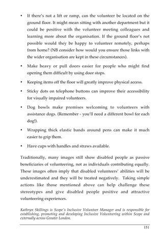 •   If there’s not a lift or ramp, can the volunteer be located on the
    ground floor. It might mean sitting with another department but it
    could be positive with the volunteer meeting colleagues and
    learning more about the organisation. If the ground floor’s not
    possible would they be happy to volunteer remotely, perhaps
    from home? (NB consider how would you ensure those links with
    the wider organisation are kept in these circumstances).

•   Make heavy or pull doors easier for people who might find
    opening them difficult by using door stops.

•   Keeping items off the floor will greatly improve physical access.

•   Sticky dots on telephone buttons can improve their accessibility
    for visually impaired volunteers.

•   Dog bowls make premises welcoming to volunteers with
    assistance dogs. (Remember - you’ll need a different bowl for each
    dog!).

•   Wrapping thick elastic bands around pens can make it much
    easier to grip them.

•   Have cups with handles and straws available.

Traditionally, many images still show disabled people as passive
beneficiaries of volunteering, not as individuals contributing equally.
These images often imply that disabled volunteers’ abilities will be
underestimated and they will be treated negatively. Taking simple
actions like those mentioned above can help challenge these
stereotypes and give disabled people positive and attractive
volunteering experiences.

Kathryn Skillings is Scope's Inclusive Volunteer Manager and is responsible for
establishing, promoting and developing Inclusive Volunteering within Scope and
externally across Greater London.

                                                                           151
 