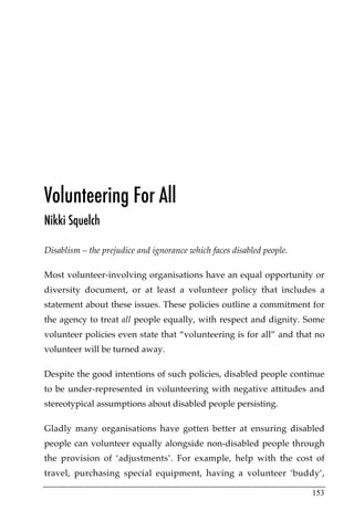 Volunteering For All
Nikki Squelch

Disablism – the prejudice and ignorance which faces disabled people.

Most volunteer-involving organisations have an equal opportunity or
diversity document, or at least a volunteer policy that includes a
statement about these issues. These policies outline a commitment for
the agency to treat all people equally, with respect and dignity. Some
volunteer policies even state that “volunteering is for all” and that no
volunteer will be turned away.

Despite the good intentions of such policies, disabled people continue
to be under-represented in volunteering with negative attitudes and
stereotypical assumptions about disabled people persisting.

Gladly many organisations have gotten better at ensuring disabled
people can volunteer equally alongside non-disabled people through
the provision of ‘adjustments’. For example, help with the cost of
travel, purchasing special equipment, having a volunteer ‘buddy’,

                                                                       153
 