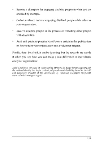 •   Become a champion for engaging disabled people in what you do
    and lead by example.

•   Collect evidence on how engaging disabled people adds value to
    your organisation.

•   Involve disabled people in the process of recruiting other people
    with disabilities.

•   Read and put in to practice Kate Power’s article in this publication
    on how to turn your organisation into a volunteer magnet.

Finally, don’t be afraid, it can be daunting, but the rewards are worth
it when you see how you can make a real difference to individuals
and your organisation!

Nikki Squelch is the Head of Volunteering Strategy for Scope (www.scope.org.uk)
the national charity that is for cerebral palsy and about disability, based in the UK
and voluntary Director of the Association of Volunteer Managers (England)
www.volunteermanagers.org.uk.




                                                                                 155
 