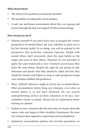 What attracts them?

•     The chance to be productive community members.

•     The possibility of ending their social isolation.

•     A safe, fun and honest environment where they can regroup and
      recover through the help and support of fellow human beings.


How should you do it?

•     Educate yourself! If you don’t know how to navigate the various
      perspectives on mental illness, ask your volunteer to point you to
      his/her favorite leaflet. In so doing, you will be pointed to the
      perspective that particular volunteer espouses. People with
      mental illness don’t necessarily share the same beliefs on the
      origin and cause of their illness. Therefore it’s not advisable to
      apply the same framework to two volunteers just because they
      share the same illness. Respect the right for any person to self-
      determine and decide what they should be called and how they
      should be treated and helped as long as such perspective keeps
      your volunteer fulfilled and productive.

•     Many ‘difficult’ behaviors might in fact be due to mental illness.
      Offer accomodations before firing any volunteer, even when no
      mental illness is or has been disclosed. Do not assume
      underperforming and/or no-show volunteers to be lazy, non-
      committal, vicious or stupid. Always ask for explanations before
      forming any opinion.

•     Explain to your volunteers that the more they are honest about the
      nature, state and degree of their disability/impairment, the more
      you will give them supportive supervision and accomodations.

•     Implement accomodation policies and circulate procedures on

158
 