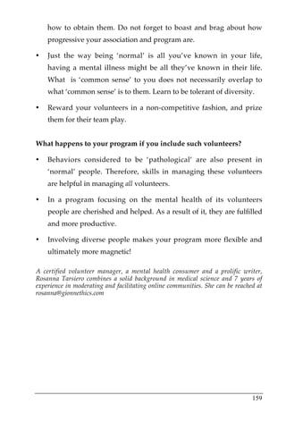 how to obtain them. Do not forget to boast and brag about how
    progressive your association and program are.

•   Just the way being ‘normal’ is all you’ve known in your life,
    having a mental illness might be all they’ve known in their life.
    What is ‘common sense’ to you does not necessarily overlap to
    what ‘common sense’ is to them. Learn to be tolerant of diversity.

•   Reward your volunteers in a non-competitive fashion, and prize
    them for their team play.


What happens to your program if you include such volunteers?

•   Behaviors considered to be ‘pathological’ are also present in
    ‘normal’ people. Therefore, skills in managing these volunteers
    are helpful in managing all volunteers.

•   In a program focusing on the mental health of its volunteers
    people are cherished and helped. As a result of it, they are fulfilled
    and more productive.

•   Involving diverse people makes your program more flexible and
    ultimately more magnetic!

A certified volunteer manager, a mental health consumer and a prolific writer,
Rosanna Tarsiero combines a solid background in medical science and 7 years of
experience in moderating and facilitating online communities. She can be reached at
rosanna@gionnethics.com




                                                                               159
 