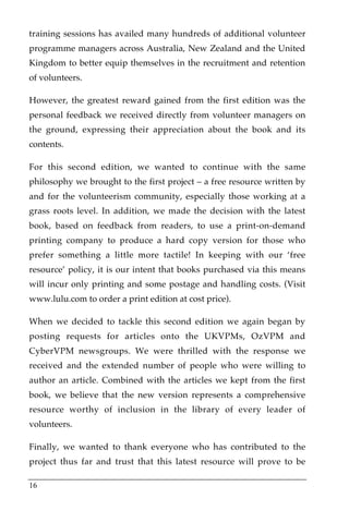 training sessions has availed many hundreds of additional volunteer
programme managers across Australia, New Zealand and the United
Kingdom to better equip themselves in the recruitment and retention
of volunteers.

However, the greatest reward gained from the first edition was the
personal feedback we received directly from volunteer managers on
the ground, expressing their appreciation about the book and its
contents.

For this second edition, we wanted to continue with the same
philosophy we brought to the first project – a free resource written by
and for the volunteerism community, especially those working at a
grass roots level. In addition, we made the decision with the latest
book, based on feedback from readers, to use a print-on-demand
printing company to produce a hard copy version for those who
prefer something a little more tactile! In keeping with our ‘free
resource’ policy, it is our intent that books purchased via this means
will incur only printing and some postage and handling costs. (Visit
www.lulu.com to order a print edition at cost price).

When we decided to tackle this second edition we again began by
posting requests for articles onto the UKVPMs, OzVPM and
CyberVPM newsgroups. We were thrilled with the response we
received and the extended number of people who were willing to
author an article. Combined with the articles we kept from the first
book, we believe that the new version represents a comprehensive
resource worthy of inclusion in the library of every leader of
volunteers.

Finally, we wanted to thank everyone who has contributed to the
project thus far and trust that this latest resource will prove to be

16
 