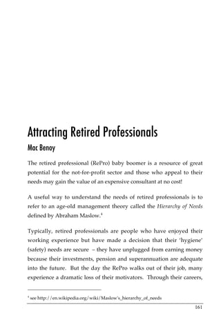 Attracting Retired Professionals
Mac Benoy
The retired professional (RePro) baby boomer is a resource of great
potential for the not-for-profit sector and those who appeal to their
needs may gain the value of an expensive consultant at no cost!

A useful way to understand the needs of retired professionals is to
refer to an age-old management theory called the Hierarchy of Needs
defined by Abraham Maslow.4

Typically, retired professionals are people who have enjoyed their
working experience but have made a decision that their ‘hygiene’
(safety) needs are secure – they have unplugged from earning money
because their investments, pension and superannuation are adequate
into the future. But the day the RePro walks out of their job, many
experience a dramatic loss of their motivators. Through their careers,


4
    see http://en.wikipedia.org/wiki/Maslow's_hierarchy_of_needs

                                                                   161
 