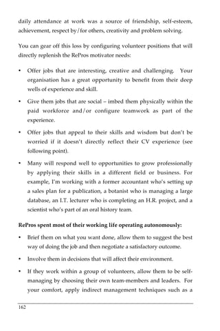 daily attendance at work was a source of friendship, self-esteem,
achievement, respect by/for others, creativity and problem solving.

You can gear off this loss by configuring volunteer positions that will
directly replenish the RePros motivator needs:

•     Offer jobs that are interesting, creative and challenging.      Your
      organisation has a great opportunity to benefit from their deep
      wells of experience and skill.

•     Give them jobs that are social – imbed them physically within the
      paid workforce and/or configure teamwork as part of the
      experience.

•     Offer jobs that appeal to their skills and wisdom but don’t be
      worried if it doesn’t directly reflect their CV experience (see
      following point).

•     Many will respond well to opportunities to grow professionally
      by applying their skills in a different field or business. For
      example, I’m working with a former accountant who’s setting up
      a sales plan for a publication, a botanist who is managing a large
      database, an I.T. lecturer who is completing an H.R. project, and a
      scientist who’s part of an oral history team.

RePros spent most of their working life operating autonomously:

•     Brief them on what you want done, allow them to suggest the best
      way of doing the job and then negotiate a satisfactory outcome.

•     Involve them in decisions that will affect their environment.

•     If they work within a group of volunteers, allow them to be self-
      managing by choosing their own team-members and leaders. For
      your comfort, apply indirect management techniques such as a


162
 