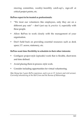 steering committee, weekly/monthly catch-up’s, sign-off at
    critical project points, etc.

RePros expect to be treated as professionals:

•   “We treat our volunteers like employees, only they are on a
    different pay rate” – don’t just say it; practice it, especially with
    these people.

•   Allow RePros to work closely with the management of your
    organisation.

•   Don’t hold back on providing essential resources such as desk
    space, I.T. access, stationery, etc.

RePros want time flexibility to schedule-in their other interests:

•   Configure project-style (episodic) work that is flexible, short-term
    and time defined.

•   Avoid placing them in process–style work.

•   Consider including opportunities for virtual volunteering.

Mac Benoy has 3 years RePro experience, and is an ex I.T. lecturer and civil servant.
Currently volunteering at the Red Cross and the Bureau of Meteorology.




                                                                                 163
 