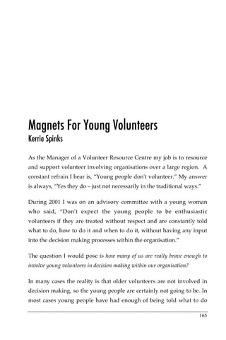 Magnets For Young Volunteers
Kerrie Spinks

As the Manager of a Volunteer Resource Centre my job is to resource
and support volunteer involving organisations over a large region. A
constant refrain I hear is, “Young people don't volunteer.” My answer
is always, “Yes they do – just not necessarily in the traditional ways.”

During 2001 I was on an advisory committee with a young woman
who said, “Don't expect the young people to be enthusiastic
volunteers if they are treated without respect and are constantly told
what to do, how to do it and when to do it, without having any input
into the decision making processes within the organisation.”

The question I would pose is how many of us are really brave enough to
involve young volunteers in decision making within our organisation?

In many cases the reality is that older volunteers are not involved in
decision making, so the young people are certainly not going to be. In
most cases young people have had enough of being told what to do

                                                                       165
 