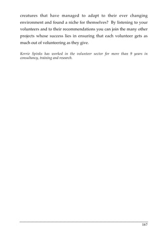 creatures that have managed to adapt to their ever changing
environment and found a niche for themselves? By listening to your
volunteers and to their recommendations you can join the many other
projects whose success lies in ensuring that each volunteer gets as
much out of volunteering as they give.

Kerrie Spinks has worked in the volunteer sector for more than 9 years in
consultancy, training and research.

!




                                                                     167
 