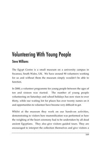 Volunteering With Young People
Steve Williams

The Egypt Centre is a small museum on a university campus in
Swansea, South Wales, UK. We have around 90 volunteers working
for us and without them the museum simply wouldn’t be able to
function.

In 2000, a volunteer programme for young people between the ages of
ten and sixteen was started.        The number of young people
volunteering on Saturdays and school holidays has now risen to over
thirty, while our waiting list for places has over twenty names on it
and opportunities to volunteer have become very difficult to get.

Whilst at the museum they work on our hands-on activities,
demonstrating to visitors how mummification was performed or how
the weighing of the heart ceremony had to be undertaken by all dead
ancient Egyptians. They also give visitors guided tours. They are
encouraged to interpret the collection themselves and give visitors a

                                                                    169
 