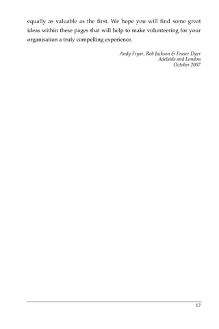 equally as valuable as the first. We hope you will find some great
ideas within these pages that will help to make volunteering for your
organisation a truly compelling experience.

                                     Andy Fryar, Rob Jackson & Fraser Dyer
                                                       Adelaide and London
                                                              October 2007




                                                                       17
 