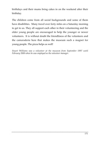 birthdays and their mums bring cakes in on the weekend after their
birthday.

The children come from all social backgrounds and some of them
have disabilities. Many travel over forty miles on a Saturday morning
to get to us. They all support each other in their volunteering and the
older young people are encouraged to help the younger or newer
volunteers. It is without doubt the friendliness of the volunteers and
the camaraderie here that makes the museum such a magnet for
young people. The pizza helps as well!

Stuart Williams was a volunteer at the museum from September 1997 until
February 2000 when he was employed as the volunteer manager.




                                                                   171
 