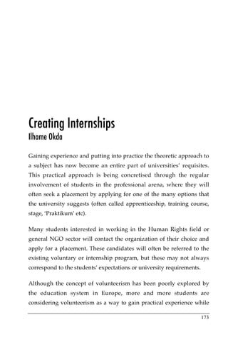 Creating Internships
Ilhame Okda

Gaining experience and putting into practice the theoretic approach to
a subject has now become an entire part of universities’ requisites.
This practical approach is being concretised through the regular
involvement of students in the professional arena, where they will
often seek a placement by applying for one of the many options that
the university suggests (often called apprenticeship, training course,
stage, ‘Praktikum’ etc).

Many students interested in working in the Human Rights field or
general NGO sector will contact the organization of their choice and
apply for a placement. These candidates will often be referred to the
existing voluntary or internship program, but these may not always
correspond to the students’ expectations or university requirements.

Although the concept of volunteerism has been poorly explored by
the education system in Europe, more and more students are
considering volunteerism as a way to gain practical experience while

                                                                       173
 