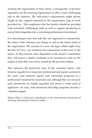 assisting the organization of their choice. Consequently, it becomes
imperative for the receiving organization to offer a more challenging
role to the students. The university's requirements might dictate
length of stay, support expected by the organization, type of work
provided etc. This emphasises that the student should be provided
with consistent, challenging tasks as well as regular monitoring to
ensure their integration into a welcoming professional environment.

It is interesting to note that with this new approach to volunteerism,
the status of the volunteer can change as well as the future needs of
the organization. The creation of a new role type, which might carry
the title of Intern, can transform the expectations of the team in the
future. As they become more dependent on the intern’s contribution
they will expect a similar candidate to be recruited to work on the
project or tasks that were newly created for the previous student.

This enhances the perceived value of the volunteer intern, who
becomes regarded as a long term, professional and regular assistant to
the team. And students regard such internship programs as a
professional volunteerism experience and, although they are not paid,
such placements are highly regarded and attract a wider pool of
applicants. As such, well-structured internship programs become a
volunteer magnet.

Ilhame Okda is Volunteers Coordinator at the International Secretariat of
Amnesty International, based in London.




174
 