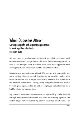 When Opposites Attract
Getting non-profit and corporate organizations
to work together effectively
Bronwen Buck

At one time, a predominant sentiment was that corporates and
conservation-based nonprofits would never find common ground. In
fact, it was thought their mandates were such polar opposites that
developing shared objectives would be out of the question.

Nevertheless, opposites can attract. Corporates and nonprofits are
transcending differences and developing partnership models that
strive for mutual and multiple benefits (i.e. benefits that extend into
the broader community). Today, many corporate initiatives extend
beyond pure sponsorship to utilize employee volunteerism as a
highly valued partnership tool.

My research focuses on how conservation stewardship can be fostered
through employee volunteerism, and how by working together, the
sectors might achieve something greater than they could alone. The

                                                                   175
 