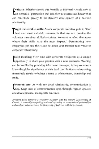 E
    valuate: Whether carried out formally or informally, evaluation is
    an element of partnership that can often be overlooked; however, it
can contribute greatly to the iterative development of a positive
relationship.



T
    arget transferable skills: As one corporate executive puts it, “Our
    best and most valuable resource is that we can provide the
volunteer time of our skilled associates. We want to reflect the causes
where their skills have the most impact.” Determining how
employees can use their skills to assist your mission adds value to
corporate volunteering.



I
 nstill meaning: View time with corporate volunteers as a unique
 opportunity to share your passion with a new audience. Meaning
can be instilled by providing take home messages, letting volunteers
know the global significance of their local contributions and reporting
measurable results to bolster a sense of achievement, ownership and
pride.



C
    ommunicate: As with any good relationship, communication is
    key. Keep lines of communication open through regular updates
and development of manageable timelines.

Bronwen Buck, formerly a volunteer manager with the Nature Conservancy of
Canada, is currently completing a Master’s focusing on cross-sectoral partnerships
and employee volunteerism at the University of Waterloo in Ontario, Canada.




                                                                              177
 